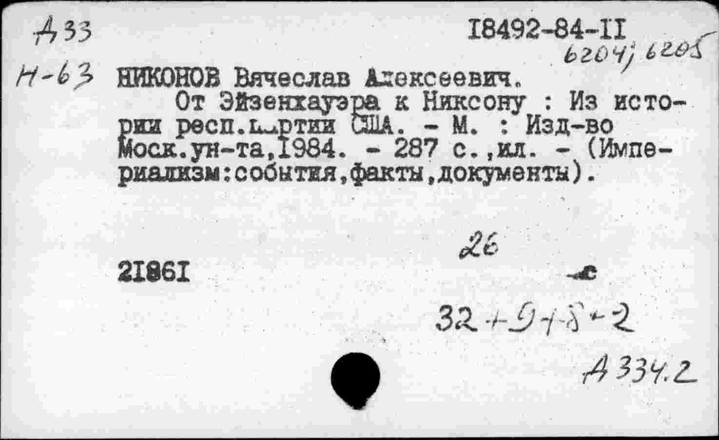 ﻿Л 53	18492-84-11
. ____	ыоч)
НИКОНОВ Вячеслав Алексеевич.
От Эйзенхауэра к Никсону : Из истории респ.Гилртии США. - М. : Изд-во Моск.ун-та,1984. - 287 с.,ил. - (Империализм: события, факты, документы).
21861